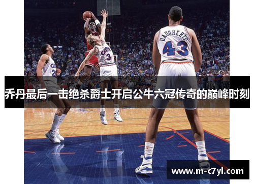 乔丹最后一击绝杀爵士开启公牛六冠传奇的巅峰时刻