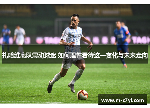 扎哈维离队震动球迷 如何理性看待这一变化与未来走向